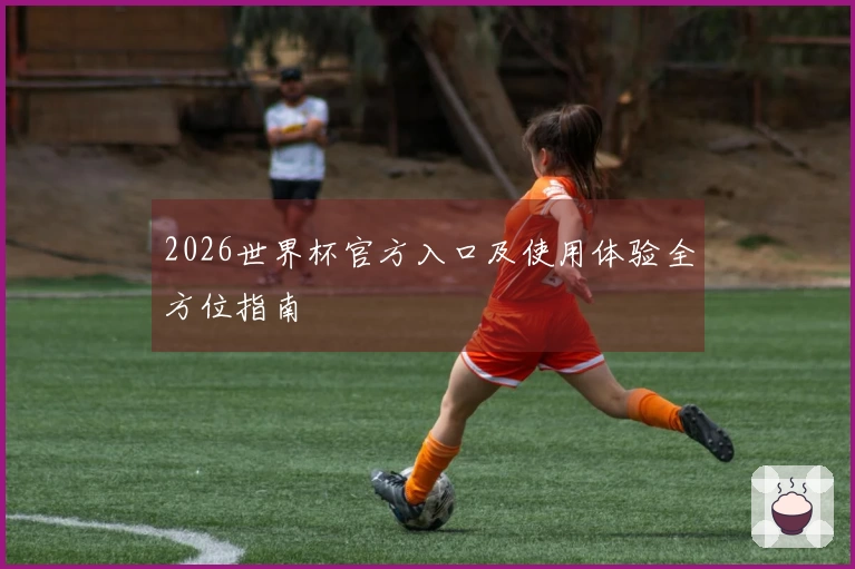 2026世界杯官方入口及使用体验全方位指南