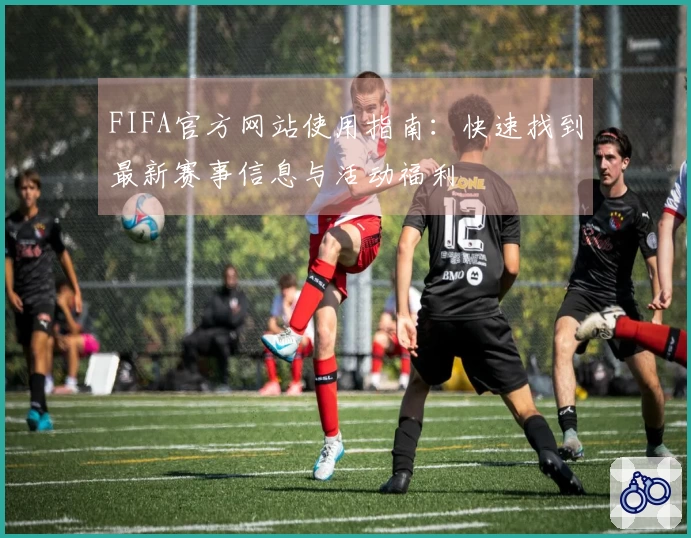 FIFA官方网站使用指南：快速找到最新赛事信息与活动福利